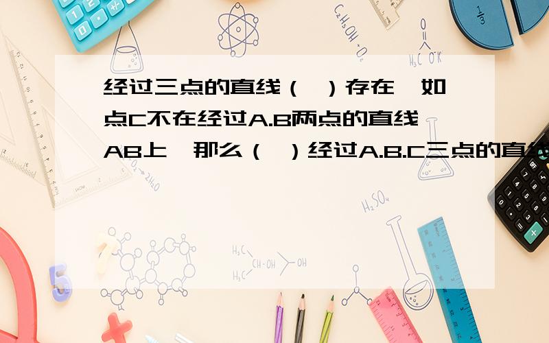 经过三点的直线（ ）存在,如点C不在经过A.B两点的直线AB上,那么（ ）经过A.B.C三点的直线.