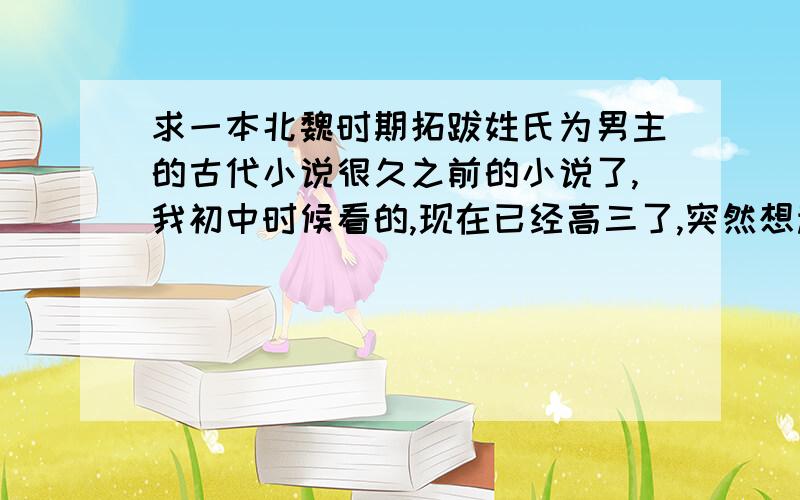 求一本北魏时期拓跋姓氏为男主的古代小说很久之前的小说了,我初中时候看的,现在已经高三了,突然想起来,很想再看一遍...长篇,是不是穿越就不太清楚了= =.男主应该是姓拓跋,中间有一段女