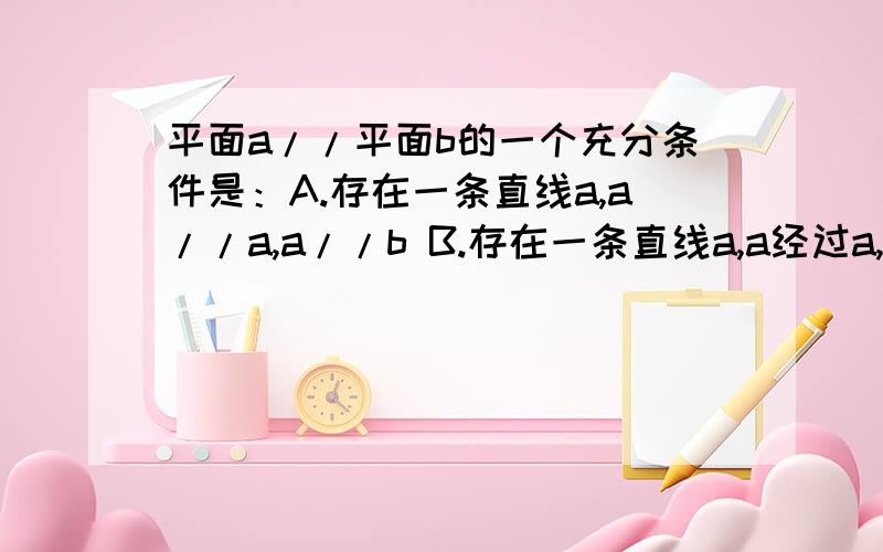 平面a//平面b的一个充分条件是：A.存在一条直线a,a//a,a//b B.存在一条直线a,a经过a,a//b C.存在两条平行直线a,b,a经过a,d经过b,a经过b,d//a D.存在两条异面直线a,b,a经过a,a//b,d//a D 但不明白为什么选D