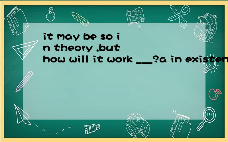 it may be so in theory ,but how will it work ___?a in existence b in advance c in turn d in practice 说明原因