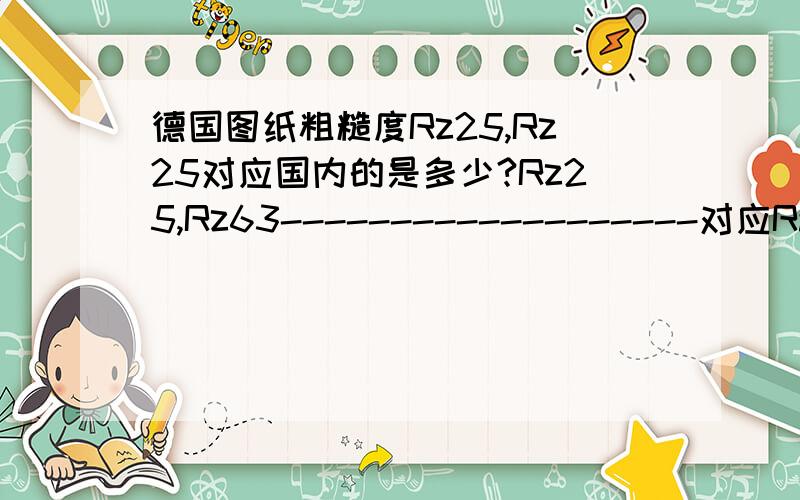 德国图纸粗糙度Rz25,Rz25对应国内的是多少?Rz25,Rz63-------------------对应Ra的是多少？