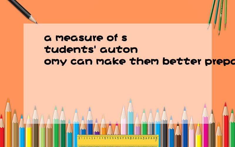 a measure of students' autonomy can make them better prepared for their adult life as the student becomes decision-making and critical thinking.怎么翻译?特别是 a measure of students' autonomy 是森么意思?better prepared for 怎么翻译?