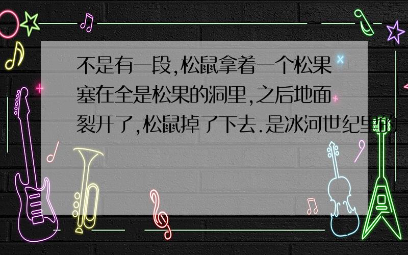 不是有一段,松鼠拿着一个松果塞在全是松果的洞里,之后地面裂开了,松鼠掉了下去.是冰河世纪里的一段