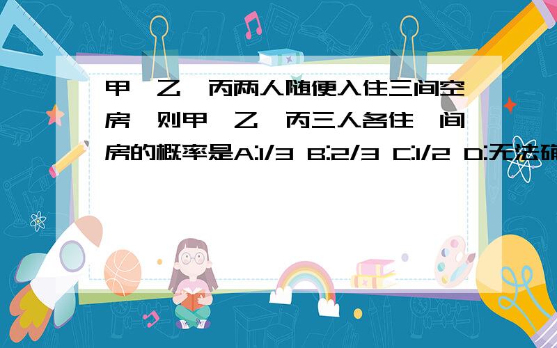 甲,乙,丙两人随便入住三间空房,则甲,乙,丙三人各住一间房的概率是A:1/3 B:2/3 C:1/2 D:无法确定 急用!