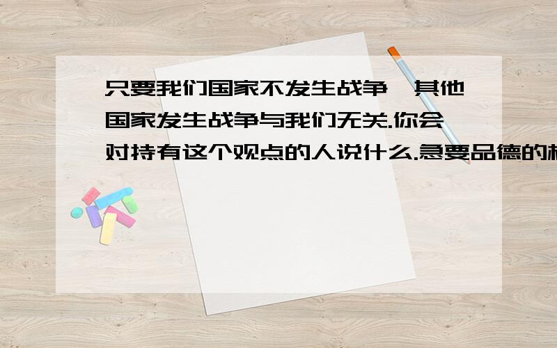 只要我们国家不发生战争,其他国家发生战争与我们无关.你会对持有这个观点的人说什么.急要品德的标准答案