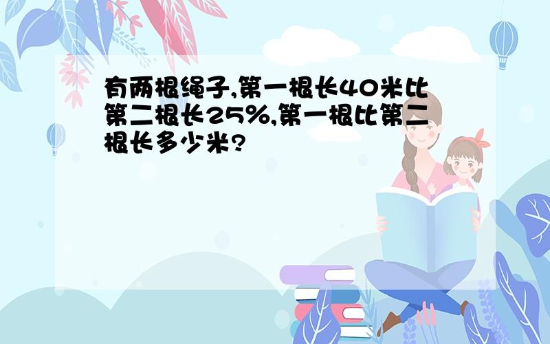 有两根绳子,第一根长40米比第二根长25％,第一根比第二根长多少米?