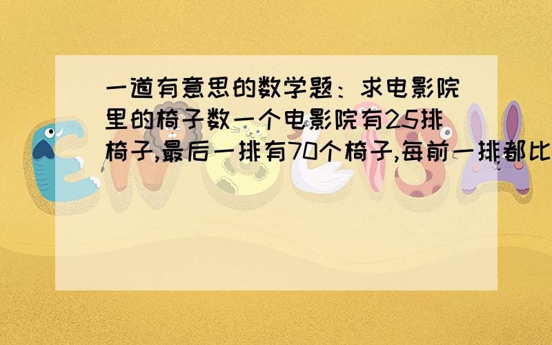 一道有意思的数学题：求电影院里的椅子数一个电影院有25排椅子,最后一排有70个椅子,每前一排都比后排少2个座位,也就是说倒数第二排有68个椅子,倒数第三排有66个椅子,我想知道最快捷求