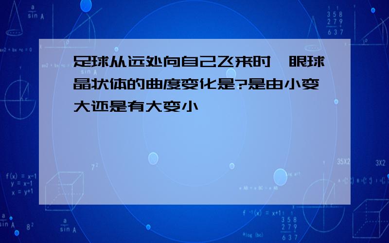 足球从远处向自己飞来时,眼球晶状体的曲度变化是?是由小变大还是有大变小