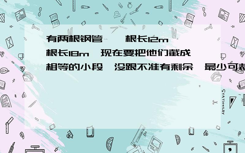 有两根钢管,一根长12m,一根长18m,现在要把他们截成相等的小段,没跟不准有剩余,最少可裁成几段