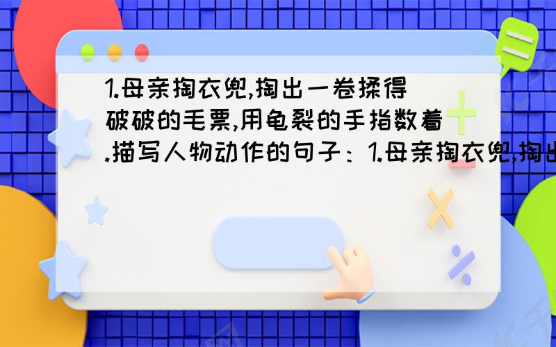 1.母亲掏衣兜,掏出一卷揉得破破的毛票,用龟裂的手指数着.描写人物动作的句子：1.母亲掏衣兜,掏出一卷揉得破破的毛票,用龟裂的手指数着.描写人物动作的句子：2.他端正了决心,要好好学习