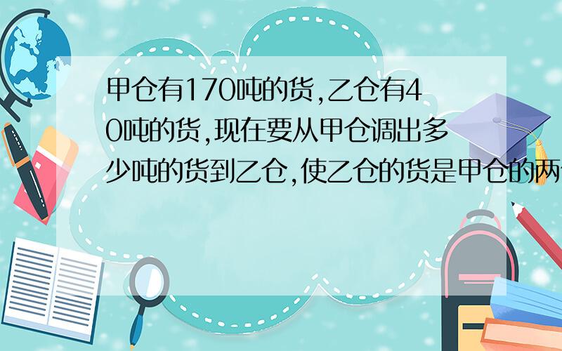 甲仓有170吨的货,乙仓有40吨的货,现在要从甲仓调出多少吨的货到乙仓,使乙仓的货是甲仓的两倍?求列式?