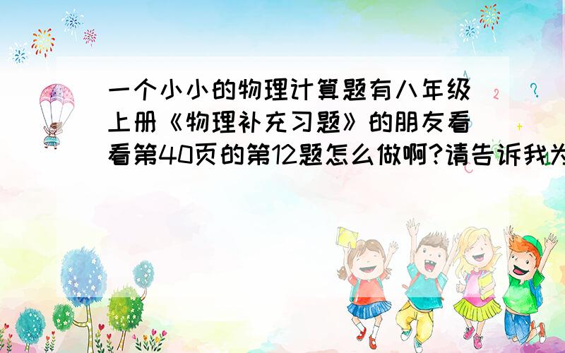 一个小小的物理计算题有八年级上册《物理补充习题》的朋友看看第40页的第12题怎么做啊?请告诉我为什么.是凤凰出版传媒集团 江苏科学技术出版社 的