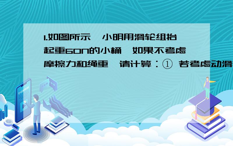 1.如图所示,小明用滑轮组抬起重60N的小桶,如果不考虑摩擦力和绳重,请计算：① 若考虑动滑轮的重,此时测力计的示数是25N,则该滑轮组的效率是多少?②当动滑轮总重超过多少牛时,使用该滑轮