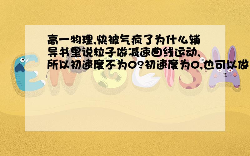 高一物理,快被气疯了为什么辅导书里说粒子做减速曲线运动,所以初速度不为0?初速度为0,也可以做减速曲线运动啊,等下速度就会变成负值啊~~~~~难道不对吗