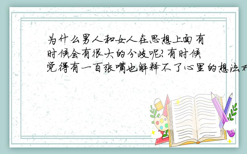 为什么男人和女人在思想上面有时候会有很大的分歧呢?有时候觉得有一百张嘴也解释不了心里的想法对方有时候总觉得你是在用有色眼镜看他,其实,是为了他好.