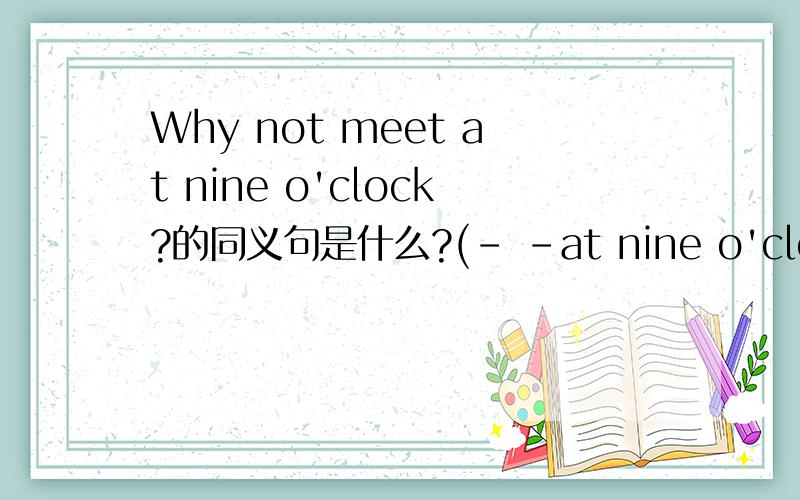 Why not meet at nine o'clock?的同义句是什么?(- -at nine o'clock?)杠杠要填2个词