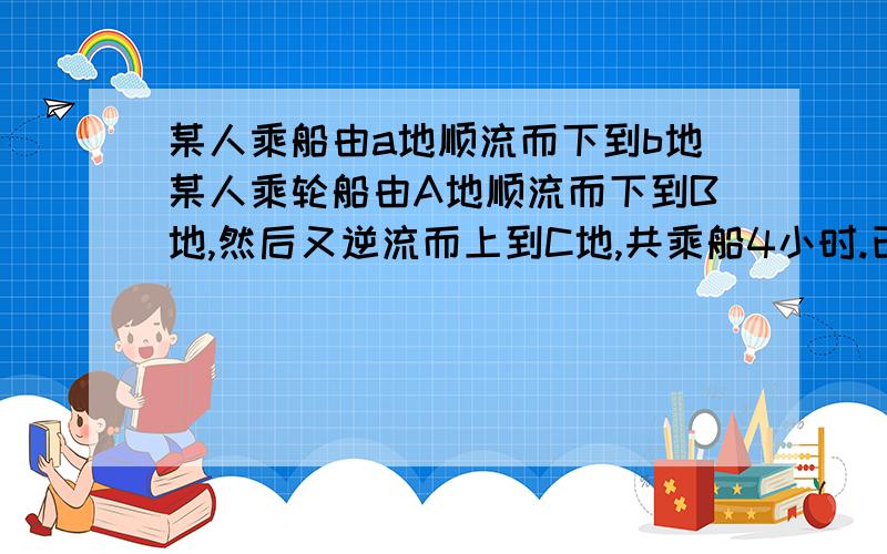 某人乘船由a地顺流而下到b地某人乘轮船由A地顺流而下到B地,然后又逆流而上到C地,共乘船4小时.已知穿在静水中的速度为7.5千米每小时,水流速度为2.5千米每小时,若A,C两地相距10千米,求A,B之