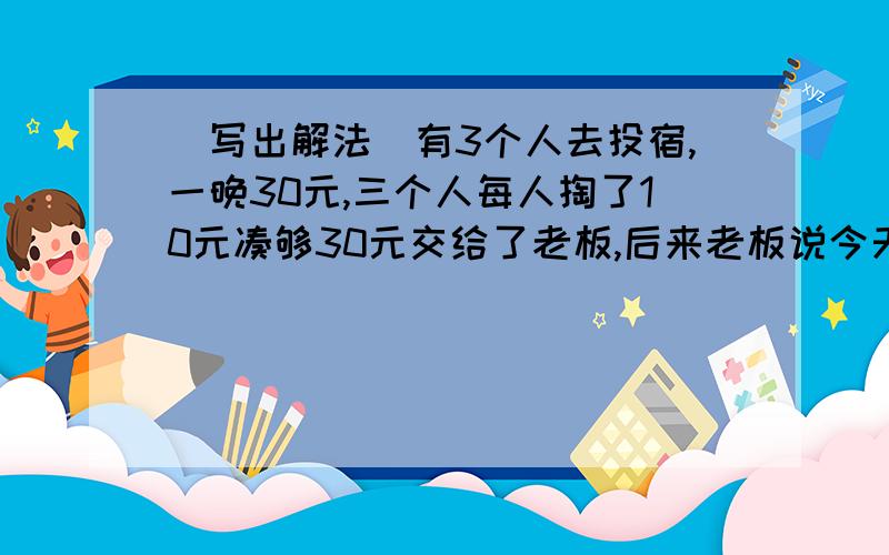 （写出解法）有3个人去投宿,一晚30元,三个人每人掏了10元凑够30元交给了老板,后来老板说今天优惠只要25元就够了,拿出5元命令服务生退还给他们,服务生偷偷藏起了2元,然后,把剩下的3元钱分