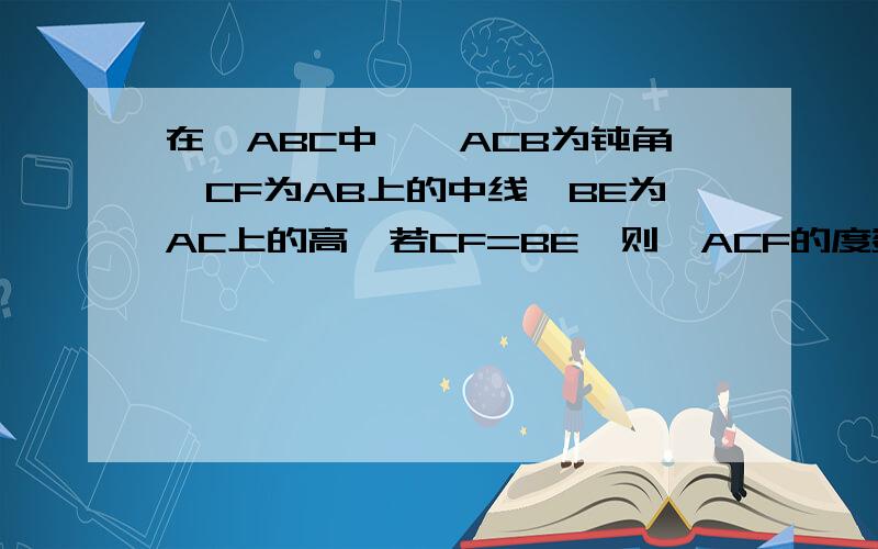 在△ABC中,∠ACB为钝角,CF为AB上的中线,BE为AC上的高,若CF=BE,则∠ACF的度数是多少?