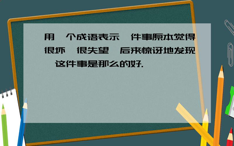 用一个成语表示一件事原本觉得很坏,很失望,后来惊讶地发现,这件事是那么的好.