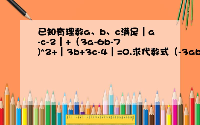 已知有理数a、b、c满足｜a-c-2｜+（3a-6b-7)^2+｜3b+3c-4｜=0.求代数式（-3ab）*（-a）^2*6ab^2的值.