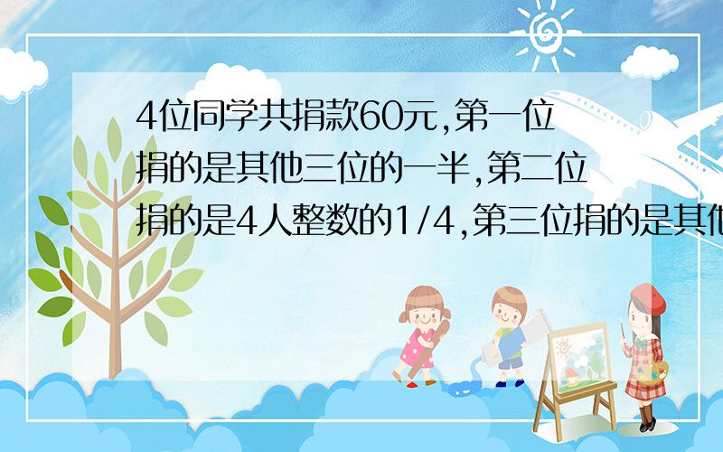 4位同学共捐款60元,第一位捐的是其他三位的一半,第二位捐的是4人整数的1/4,第三位捐的是其他三位的1/4,第4位捐多少元?