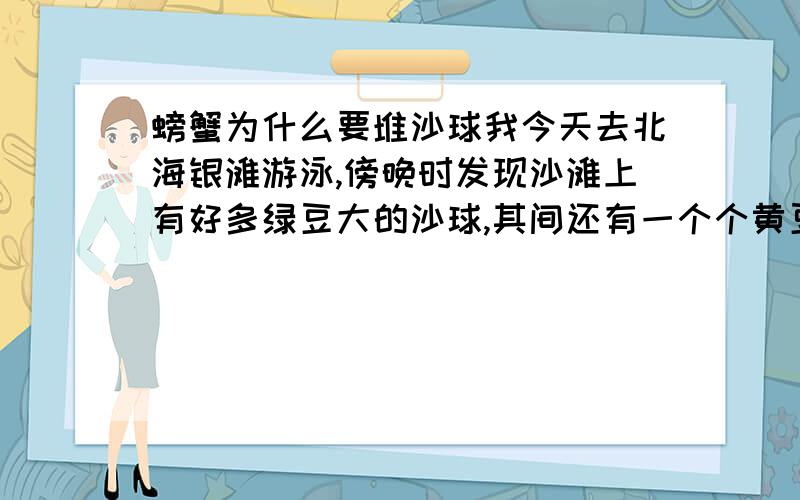 螃蟹为什么要堆沙球我今天去北海银滩游泳,傍晚时发现沙滩上有好多绿豆大的沙球,其间还有一个个黄豆大的洞.我觉得奇怪于是认真看了一下,一会后,发现每个洞都有一只小螃蟹钻出来.这小