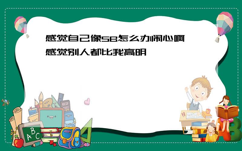 感觉自己像SB怎么办闹心啊 感觉别人都比我高明