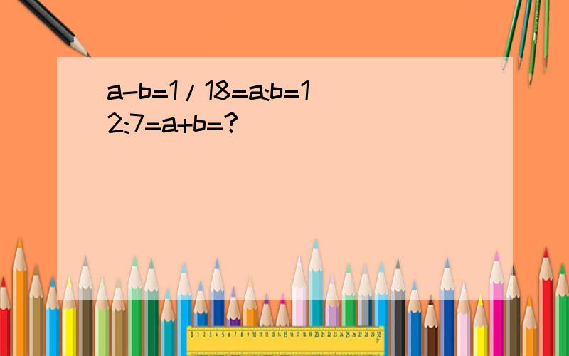 a-b=1/18=a:b=12:7=a+b=?