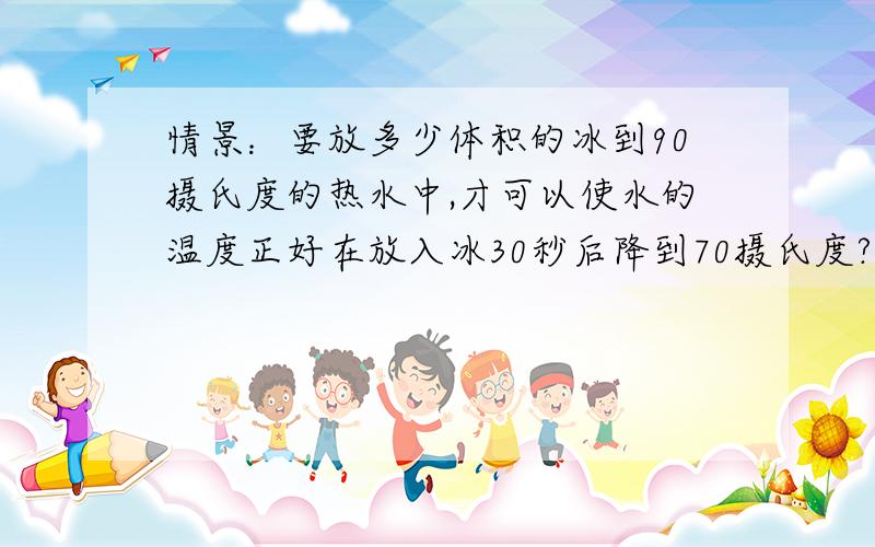 情景：要放多少体积的冰到90摄氏度的热水中,才可以使水的温度正好在放入冰30秒后降到70摄氏度?冰和水的体积必须合为200立方厘米