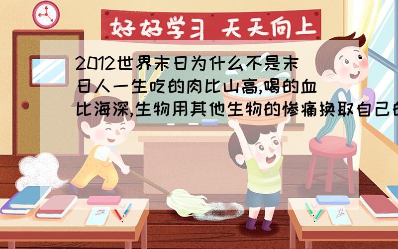 2012世界末日为什么不是末日人一生吃的肉比山高,喝的血比海深,生物用其他生物的惨痛换取自己的生存,到头来还是免不了死亡,为什么2012还不是终结,罪还不够深吗?人的回答都有局限性，就