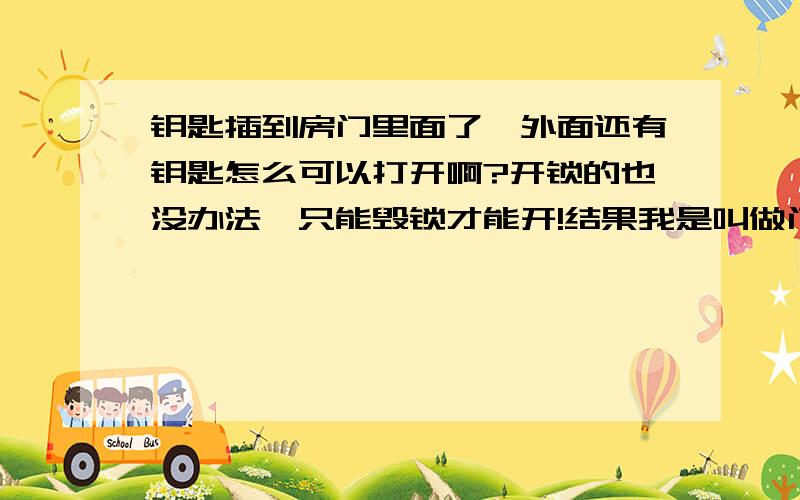 钥匙插到房门里面了,外面还有钥匙怎么可以打开啊?开锁的也没办法,只能毁锁才能开!结果我是叫做门窗的来的,把玻璃砸了进去开的!划算不费事!