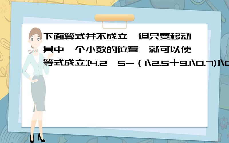 下面算式并不成立,但只要移动其中一个小数的位置,就可以使等式成立:[4.2*5-（1\2.5十9.1\0.7)]\0.04=100