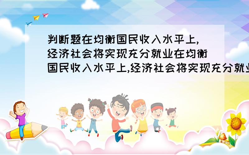 判断题在均衡国民收入水平上,经济社会将实现充分就业在均衡国民收入水平上,经济社会将实现充分就业凯恩斯消费函数中强调当期可支配收入对居民消费的决定作用解释一下这两句话是对