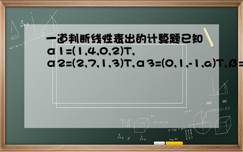 一道判断线性表出的计算题已知α1=(1,4,0,2)T,α2=(2,7,1,3)T,α3=(0,1,-1,a)T,β=(3,10,b,4),问(1)a,b为何值时,β不能用α1,α2,α3线性表出?(2)a,b为何值时,β可以用α1,α2,α3线性表出?写出表达式.[1 2 0 | 3][4 7 1 | 1