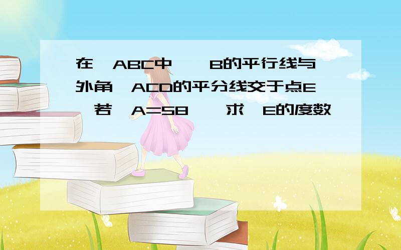 在△ABC中,∠B的平行线与外角∠ACD的平分线交于点E,若∠A=58°,求∠E的度数