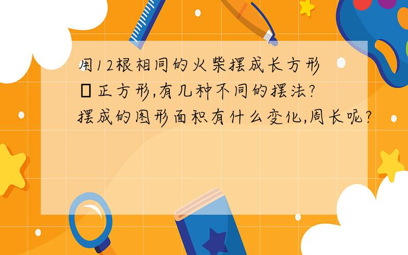 用12根相同的火柴摆成长方形戓正方形,有几种不同的摆法?摆成的图形面积有什么变化,周长呢?