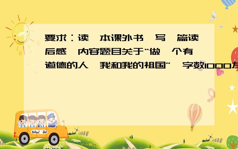 要求：读一本课外书,写一篇读后感,内容题目关于“做一个有道德的人,我和我的祖国”,字数1000左右（内容可以拼凑一下）