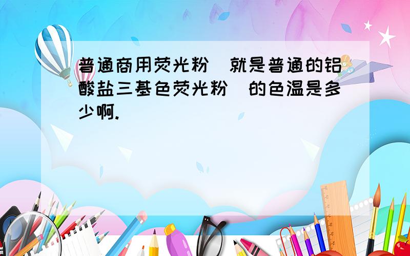 普通商用荧光粉（就是普通的铝酸盐三基色荧光粉）的色温是多少啊.