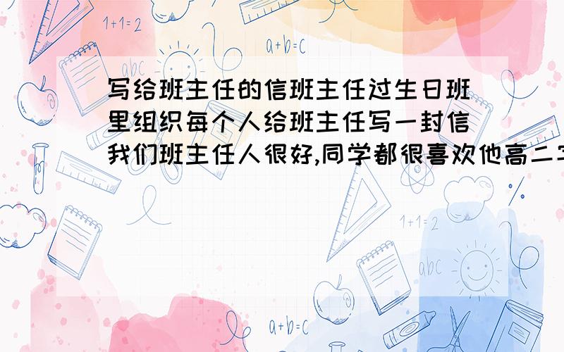 写给班主任的信班主任过生日班里组织每个人给班主任写一封信我们班主任人很好,同学都很喜欢他高二字数不小于500字如果能使原创视情况可以加50或更多的分班主任是英语老师　对我们都