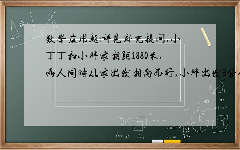 数学应用题：详见补充提问,小丁丁和小胖家相距1880米,两人同时从家出发相向而行,小胖出发3分钟后发现忘记带东西,于是返回家取后立即起程继续与小丁丁相向而行.小胖的速度是68米每分钟,