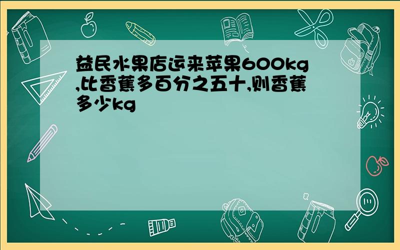 益民水果店运来苹果600kg,比香蕉多百分之五十,则香蕉多少kg