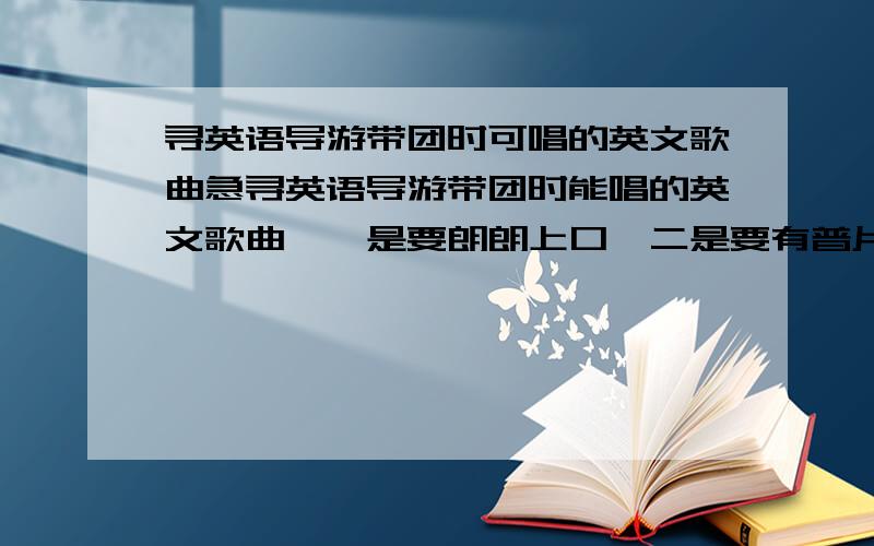 寻英语导游带团时可唱的英文歌曲急寻英语导游带团时能唱的英文歌曲,一是要朗朗上口,二是要有普片性,至少大部分人都听过的,三个歌词内容要有针对性,不能全是唱关于爱情的!望高手指教,