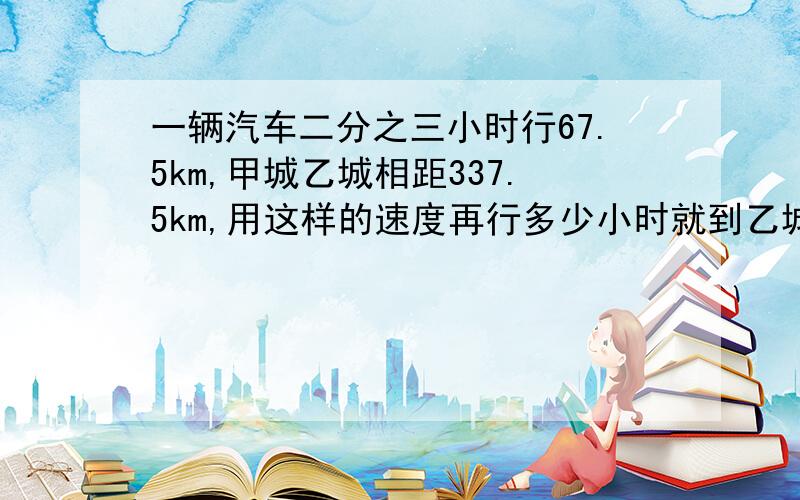 一辆汽车二分之三小时行67.5km,甲城乙城相距337.5km,用这样的速度再行多少小时就到乙城