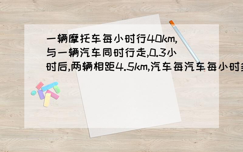 一辆摩托车每小时行40km,与一辆汽车同时行走,0.3小时后,两辆相距4.5km,汽车每汽车每小时多少千米.求列式