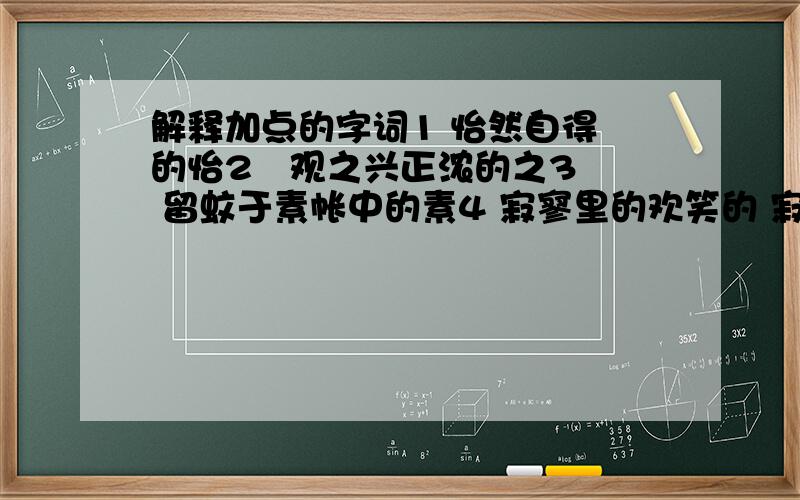 解释加点的字词1 怡然自得 的怡2   观之兴正浓的之3 留蚊于素帐中的素4 寂寥里的欢笑的 寂寥5 碌碌终生的 碌碌6 我常伏在窗口 痴想的痴想7 怀着一种隐秘的想望的隐秘8 我听到海依然在远方