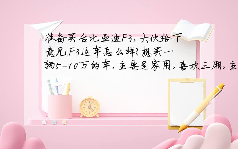 准备买台比亚迪F3,大伙给下意见.F3这车怎么样?想买一辆5-10万的车,主要是家用,喜欢三厢,主要行驶路况城市,我今年21-25岁,身高160-169cm,体重60kg以下,要买的车最好是适合女生,现在考虑了F3,希望