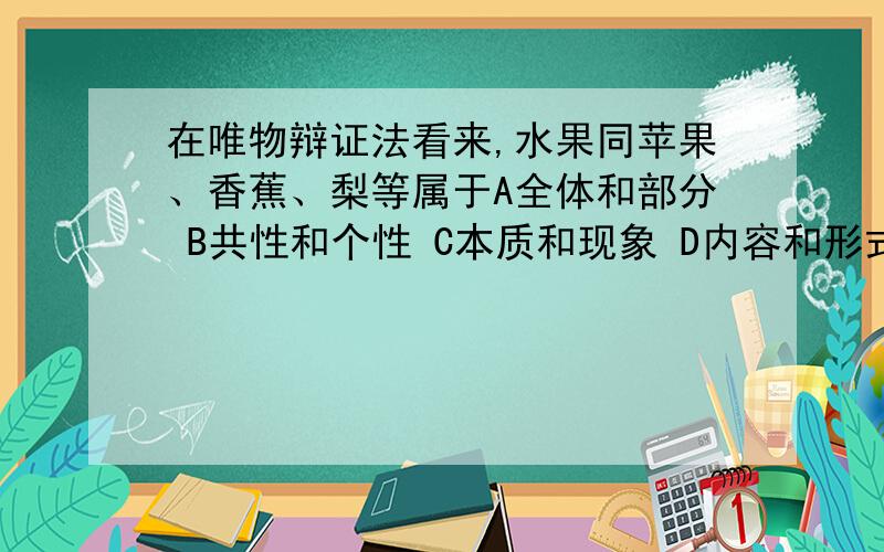 在唯物辩证法看来,水果同苹果、香蕉、梨等属于A全体和部分 B共性和个性 C本质和现象 D内容和形式