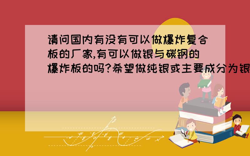 请问国内有没有可以做爆炸复合板的厂家,有可以做银与碳钢的爆炸板的吗?希望做纯银或主要成分为银的合金板与碳钢结合的爆炸板,碳钢厚度为25～35mm,银板厚度为微米级,希望在100微米左右,