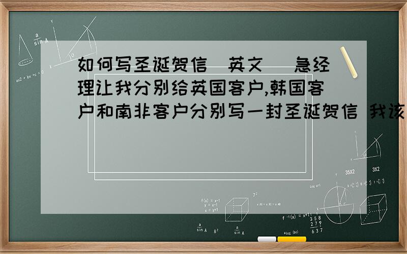 如何写圣诞贺信（英文） 急经理让我分别给英国客户,韩国客户和南非客户分别写一封圣诞贺信 我该怎么写啊,写的时候应该注意哪些文化差异啊?